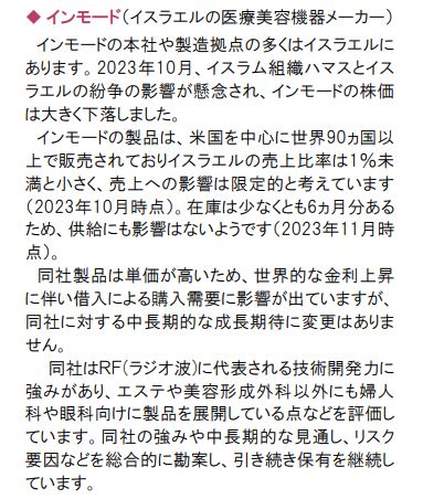 ◆インモード(イスラエルの医療美容機器メーカー)
インモードの本社や製造拠点の多くはイスラエルに あります。2023年10月、イスラム組織ハマスとイス ラエルの紛争の影響が懸念され、インモードの株価 は大きく下落しました。
インモードの製品は、米国を中心に世界90ヵ国以 上で販売されておりイスラエルの売上比率は1%未 満と小さく、売上への影響は限定的と考えています (2023年10月時点)。在庫は少なくとも6ヵ月分ある ため、供給にも影響はないようです (2023年11月時 点)。
同社製品は単価が高いため、世界的な金利上昇 に伴い借入による購入需要に影響が出ていますが、 同社に対する中長期的な成長期待に変更はありま せん。
同社はRF(ラジオ波)に代表される技術開発力に 強みがあり、エステや美容形成外科以外にも婦人 科や眼科向けに製品を展開している点などを評価し ています。同社の強みや中長期的な見通し、リスク 要因などを総合的に勘案し、引き続き保有を継続し ています。
三菱UFJアセットマネジメント株式会社